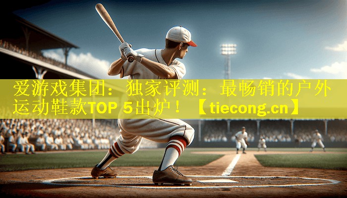 爱游戏集团：独家评测：最畅销的户外运动鞋款TOP 5出炉！