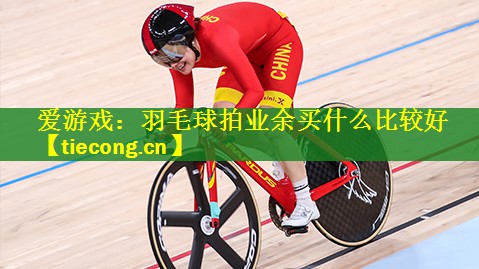 <strong>爱游戏：羽毛球拍业余买什么比较好</strong>